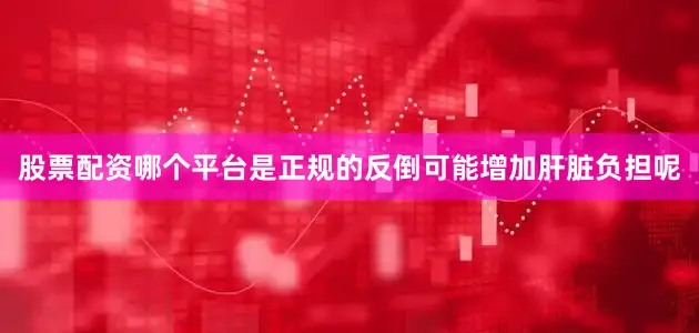 股票配资哪个平台是正规的反倒可能增加肝脏负担呢