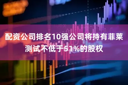配资公司排名10强公司将持有菲莱测试不低于51%的股权