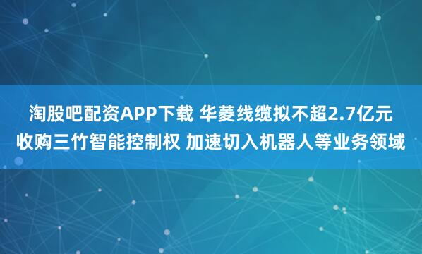 淘股吧配资APP下载 华菱线缆拟不超2.7亿元收购三竹智能控制权 加速切入机器人等业务领域
