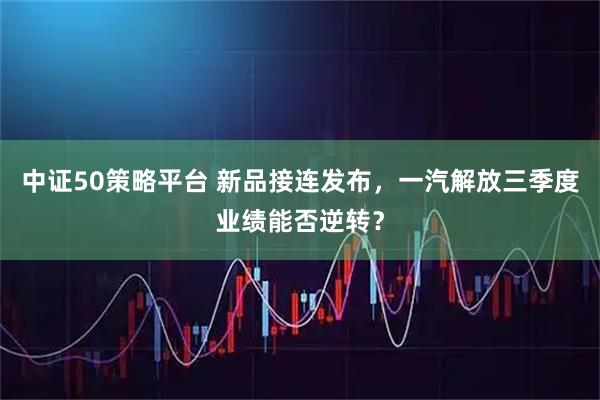 中证50策略平台 新品接连发布，一汽解放三季度业绩能否逆转？