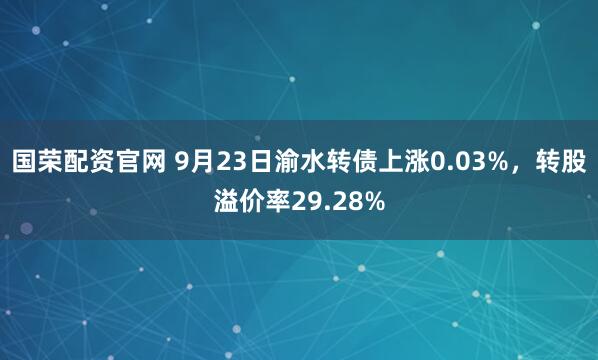 国荣配资官网 9月23日渝水转债上涨0.03%，转股溢价率29.28%