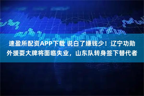 速盈所配资APP下载 说白了嫌钱少!辽宁功勋外援耍大牌将面临失业,山东队转身签下替代者