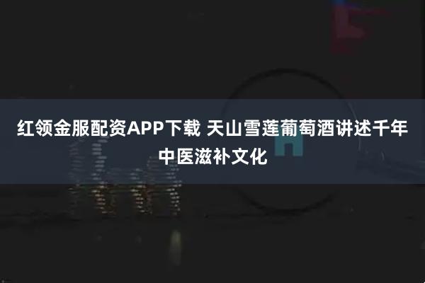 红领金服配资APP下载 天山雪莲葡萄酒讲述千年中医滋补文化