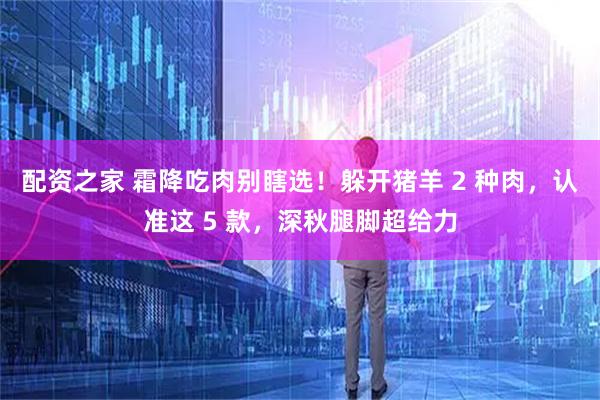 配资之家 霜降吃肉别瞎选!躲开猪羊 2 种肉,认准这 5 款,深秋腿脚超给力