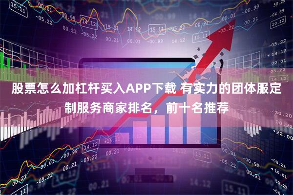股票怎么加杠杆买入APP下载 有实力的团体服定制服务商家排名，前十名推荐
