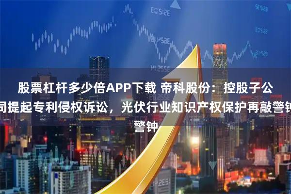 股票杠杆多少倍APP下载 帝科股份：控股子公司提起专利侵权诉讼，光伏行业知识产权保护再敲警钟
