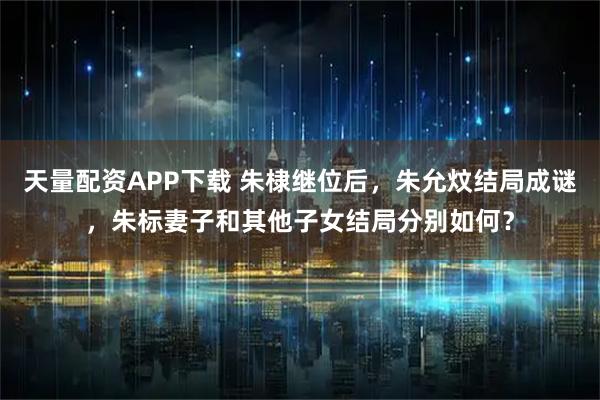 天量配资APP下载 朱棣继位后，朱允炆结局成谜，朱标妻子和其他子女结局分别如何？