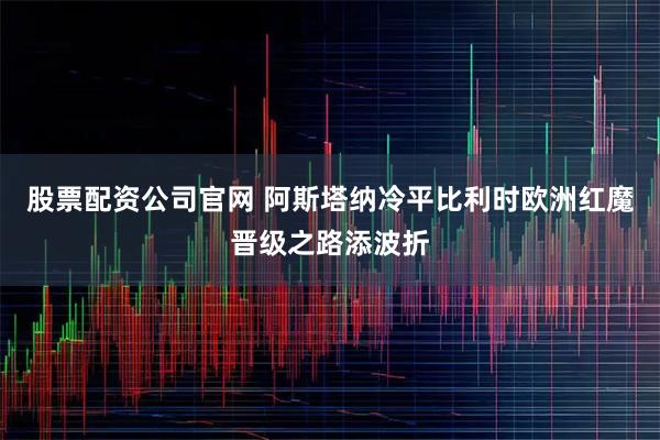 股票配资公司官网 阿斯塔纳冷平比利时欧洲红魔晋级之路添波折