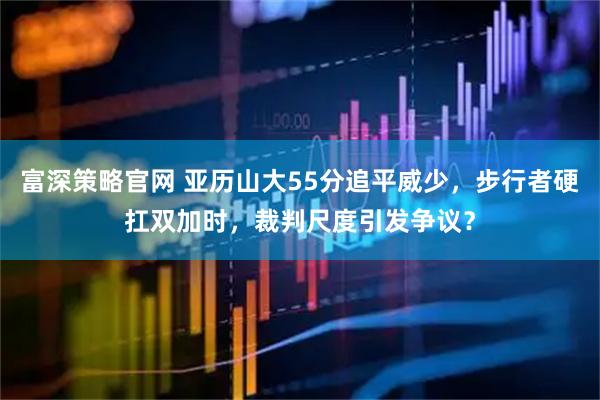 富深策略官网 亚历山大55分追平威少，步行者硬扛双加时，裁判尺度引发争议？