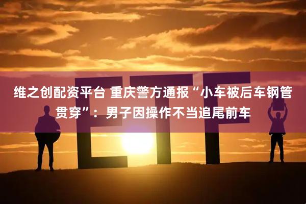 维之创配资平台 重庆警方通报“小车被后车钢管贯穿”：男子因操作不当追尾前车