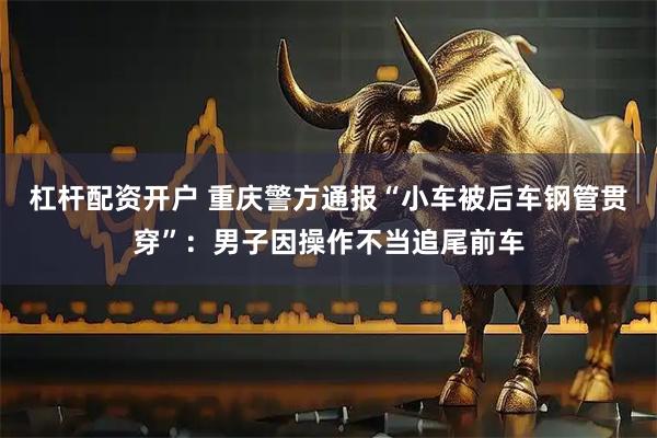 杠杆配资开户 重庆警方通报“小车被后车钢管贯穿”：男子因操作不当追尾前车