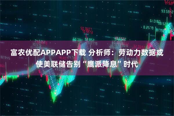 富农优配APPAPP下载 分析师：劳动力数据或使美联储告别“鹰派降息”时代