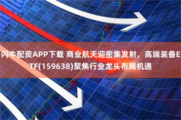 闪牛配资APP下载 商业航天迎密集发射，高端装备ETF(159638)聚焦行业龙头布局机遇