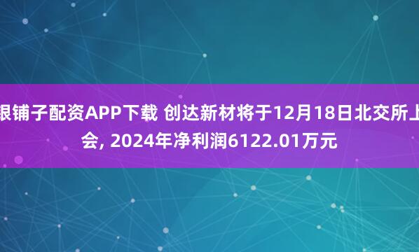 银铺子配资APP下载 创达新材将于12月18日北交所上会, 2024年净利润6122.01万元