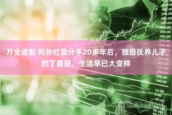 万全速配 和孙红雷分手20多年后,独自抚养儿子的丁嘉丽,生活早已大变样