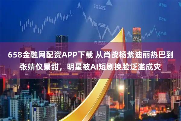 658金融网配资APP下载 从肖战杨紫迪丽热巴到张婧仪景甜,明星被AI短剧换脸泛滥成灾