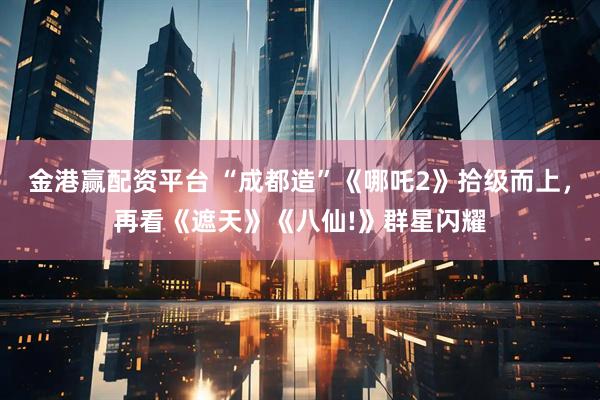 金港赢配资平台 “成都造”《哪吒2》拾级而上，再看《遮天》《八仙!》群星闪耀