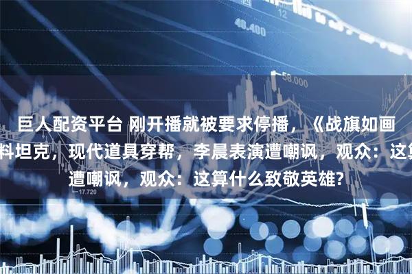 巨人配资平台 刚开播就被要求停播，《战旗如画》翻车，被指塑料坦克，现代道具穿帮，李晨表演遭嘲讽，观众：这算什么致敬英雄?