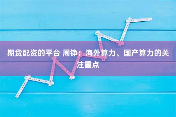 期货配资的平台 周铮：海外算力、国产算力的关注重点
