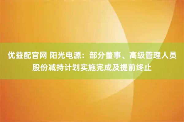 优益配官网 阳光电源：部分董事、高级管理人员股份减持计划实施完成及提前终止