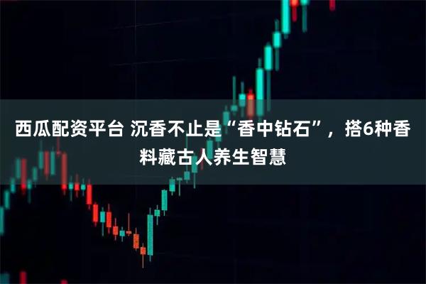 西瓜配资平台 沉香不止是“香中钻石”，搭6种香料藏古人养生智慧