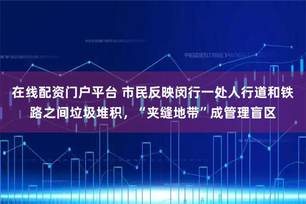 在线配资门户平台 市民反映闵行一处人行道和铁路之间垃圾堆积，“夹缝地带”成管理盲区