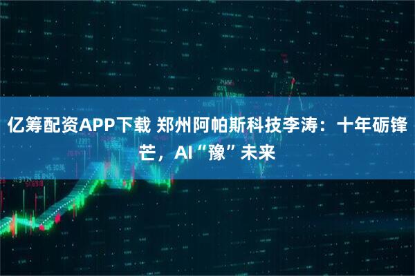亿筹配资APP下载 郑州阿帕斯科技李涛：十年砺锋芒，AI“豫”未来