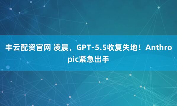 丰云配资官网 凌晨，GPT-5.5收复失地！Anthropic紧急出手