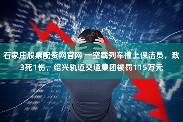 石家庄股票配资网官网 一空载列车撞上保洁员，致3死1伤，绍兴轨道交通集团被罚115万元
