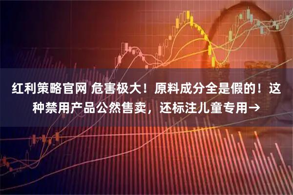 红利策略官网 危害极大！原料成分全是假的！这种禁用产品公然售卖，还标注儿童专用→
