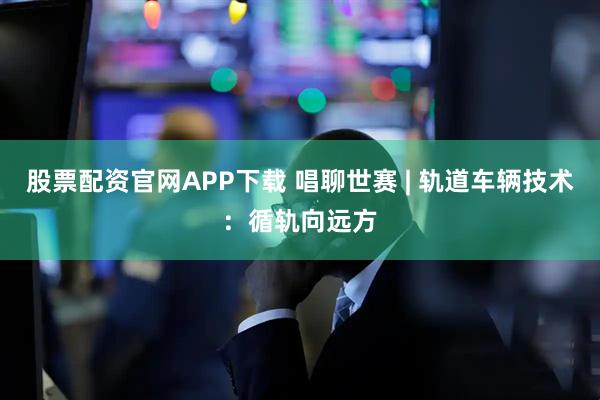 股票配资官网APP下载 唱聊世赛 | 轨道车辆技术：循轨向远方