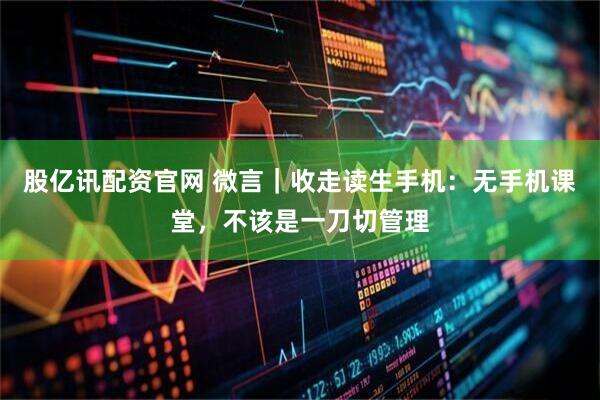 股亿讯配资官网 微言|收走读生手机:无手机课堂,不该是一刀切管理